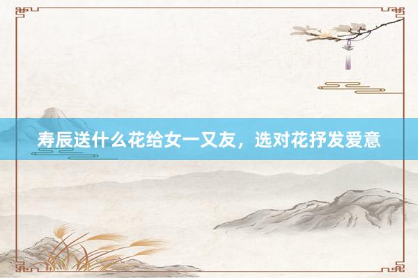 寿辰送什么花给女一又友，选对花抒发爱意